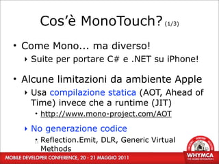 Cos’è MonoTouch? (1/3)
• Come Mono... ma diverso!
  ‣ Suite per portare C# e .NET su iPhone!

• Alcune limitazioni da ambiente Apple
  ‣ Usa compilazione statica (AOT, Ahead of
    Time) invece che a runtime (JIT)
    • http://www.mono-project.com/AOT

  ‣ No generazione codice
    • Reflection.Emit, DLR, Generic Virtual
    13

      Methods
 