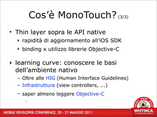 Cos’è MonoTouch? (3/3)
• Thin layer sopra le API native
  ‣ rapidità di aggiornamento all’iOS SDK
  ‣ binding x utilizzo librerie Objective-C

‣ learning curve: conoscere le basi
  dell’ambiente nativo
  – Oltre alle HIG (Human Interface Guidelines)
  – Infrastruttura (view controllers, ...)
  – saper almeno leggere Objective-C
     15
 