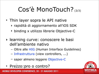 Cos’è MonoTouch? (3/3)
• Thin layer sopra le API native
  ‣ rapidità di aggiornamento all’iOS SDK
  ‣ binding x utilizzo librerie Objective-C

‣ learning curve: conoscere le basi
  dell’ambiente nativo
  – Oltre alle HIG (Human Interface Guidelines)
  – Infrastruttura (view controllers, ...)
  – saper almeno leggere Objective-C
     15
• Prezzo:pro o contro?
 