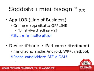 Soddisfa i miei bisogni?            (1/3)



• App LOB (Line of Business)
  ‣ Online e soprattutto OFFLINE
    - Non si vive di soli servizi!
  ✴Si... e fa molto altro!

• Device:iPhone e iPad come riferimenti
  ‣ ma ci sono anche Android, WP7, netbook
  ✴Posso condividere BIZ e DAL!
    16
 