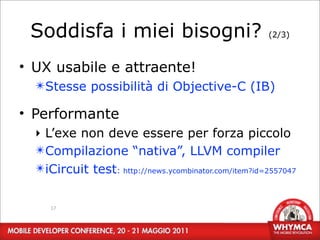 Soddisfa i miei bisogni?                             (2/3)



• UX usabile e attraente!
  ✴Stesse possibilità di Objective-C (IB)

• Performante
  ‣ L’exe non deve essere per forza piccolo
  ✴Compilazione “nativa”, LLVM compiler
  ✴iCircuit test: http://news.ycombinator.com/item?id=2557047


     17
 