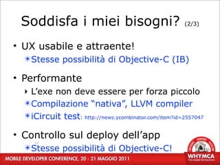 Soddisfa i miei bisogni?                             (2/3)



• UX usabile e attraente!
  ✴Stesse possibilità di Objective-C (IB)

• Performante
  ‣ L’exe non deve essere per forza piccolo
  ✴Compilazione “nativa”, LLVM compiler
  ✴iCircuit test: http://news.ycombinator.com/item?id=2557047

• Controllo sul deploy dell’app
     17
  ✴Stesse possibilità di Objective-C!
 