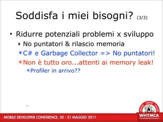 Soddisfa i miei bisogni?             (3/3)



• Ridurre potenziali problemi x sviluppo
  ‣ No puntatori & rilascio memoria
  ✴C# e Garbage Collector => No puntatori!
  ✴Non è tutto oro...attenti ai memory leak!
    ✴Profiler in arrivo??




    18
 