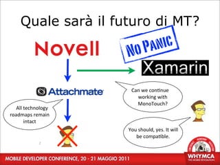 Quale sarà il futuro di MT?

                           No P anic

                             Can	
  we	
  con;nue	
  
                               working	
  with	
  
                               MonoTouch?
   All	
  technology	
  
roadmaps	
  remain	
  
          intact
                           You	
  should,	
  yes.	
  It	
  will	
  
                              be	
  compa;ble.
                 2
 