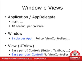 Window e Views
• Application / AppDelegate
  ‣ main, ...
  ‣ 10 secondi per caricare!

• Window
  ‣ 1 sola per App!!! Poi coi ViewControllers...

• View (UIView)
  ‣ Base per UI Controls (Button, Textbox, ...)
     26
  ‣ Base per User Control! No ViewController
 