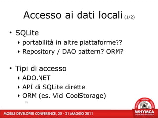 Accesso ai dati locali (1/2)
• SQLite
  ‣ portabilità in altre piattaforme??
  ‣ Repository / DAO pattern? ORM?

• Tipi di accesso
  ‣ ADO.NET
  ‣ API di SQLite dirette
  ‣ ORM (es. Vici CoolStorage)
    35
 