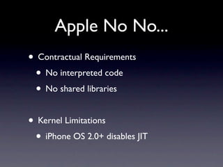 Apple No No...
• Contractual Requirements
 • No interpreted code
 • No shared libraries

• Kernel Limitations
 • iPhone OS 2.0+ disables JIT
 