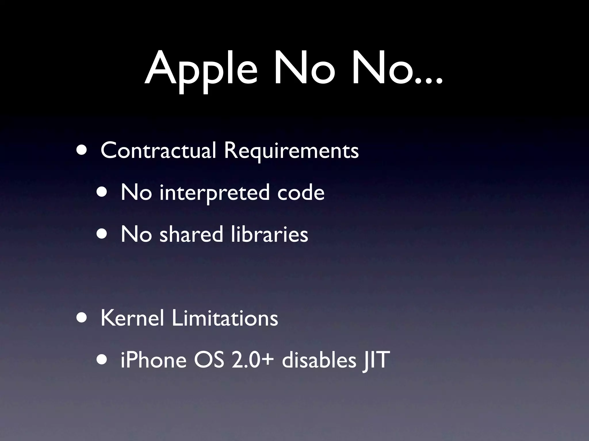 Apple No No...
• Contractual Requirements
 • No interpreted code
 • No shared libraries

• Kernel Limitations
 • iPhone OS 2.0+ disables JIT
 