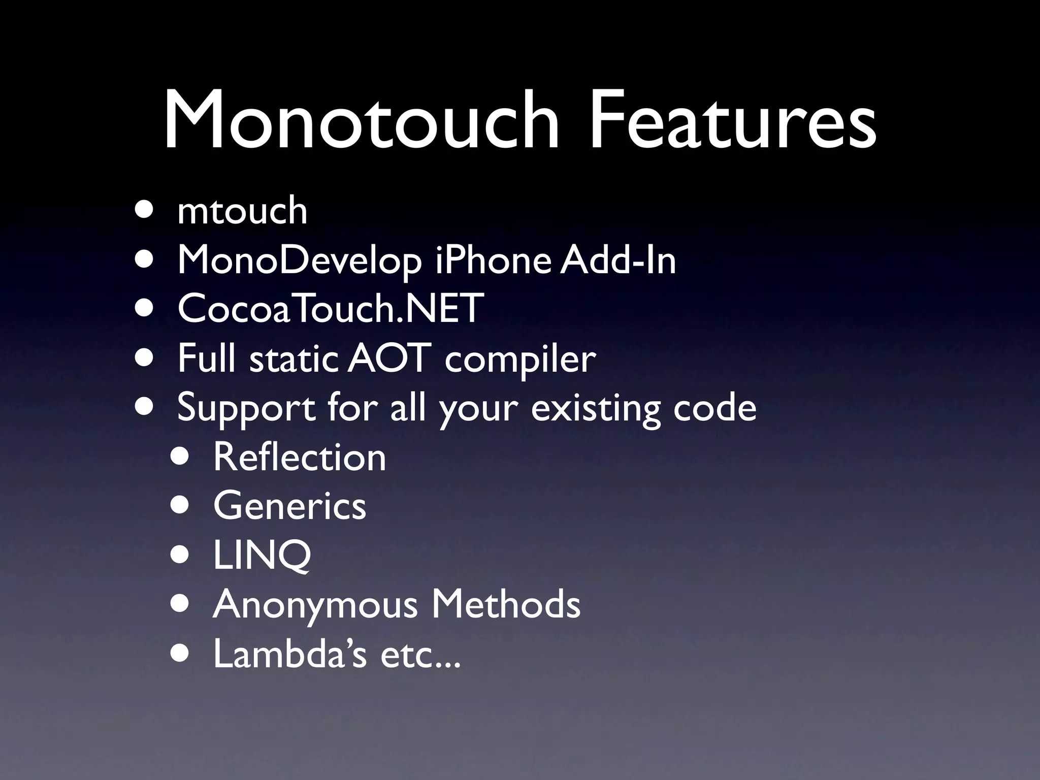 Monotouch Features
• mtouch
• MonoDevelop iPhone Add-In
• CocoaTouch.NET
• Full static AOT compiler
• Support for all your existing code
 • Reﬂection
 • Generics
 • LINQ
 • Anonymous Methods
 • Lambda’s etc...
 