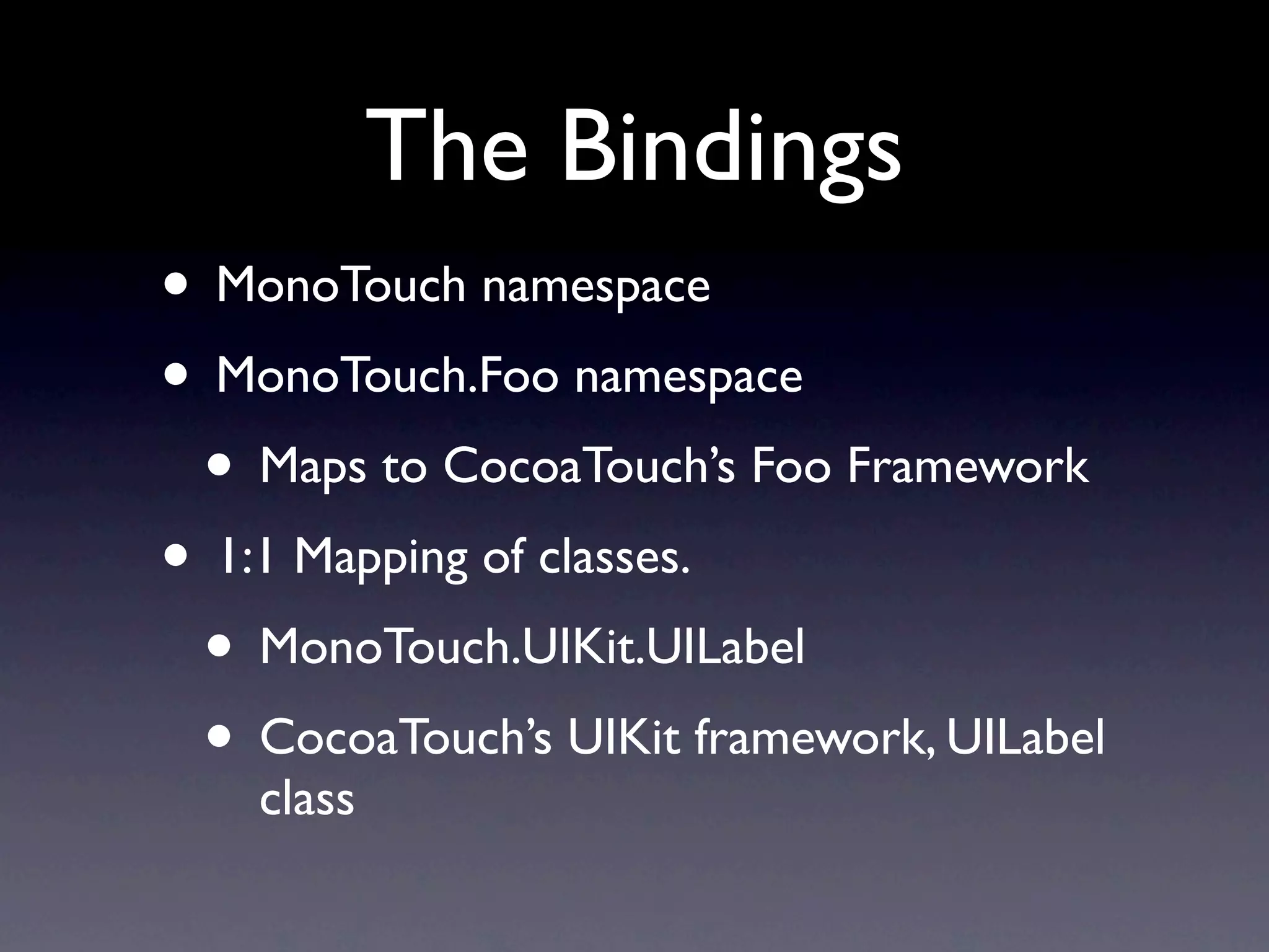 The Bindings
• MonoTouch namespace
• MonoTouch.Foo namespace
 • Maps to CocoaTouch’s Foo Framework
• 1:1 Mapping of classes.
 • MonoTouch.UIKit.UILabel
 • CocoaTouch’s UIKit framework, UILabel
    class
 