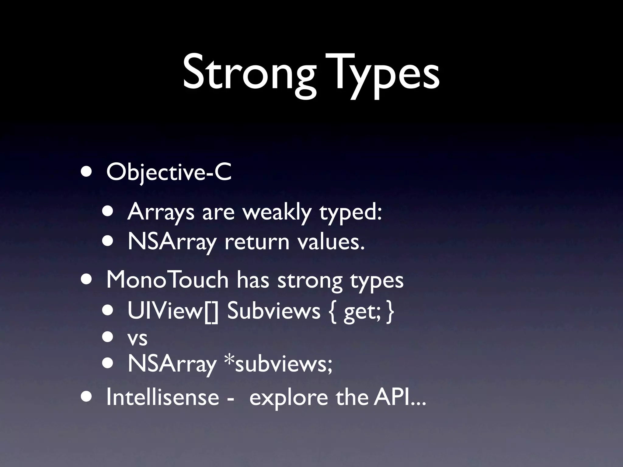 Strong Types
• Objective-C
 • Arrays are weakly typed:
 • NSArray return values.
• MonoTouch has strong types
 • UIView[] Subviews { get; }
 • vs
 • NSArray *subviews;
• Intellisense - explore the API...
 