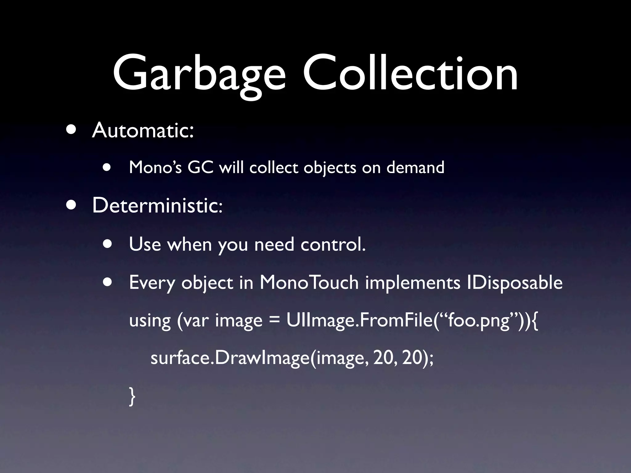 Garbage Collection
•   Automatic:
    •   Mono’s GC will collect objects on demand

•   Deterministic:
    •   Use when you need control.

    •   Every object in MonoTouch implements IDisposable
        using (var image = UIImage.FromFile(“foo.png”)){
            surface.DrawImage(image, 20, 20);
        }
 