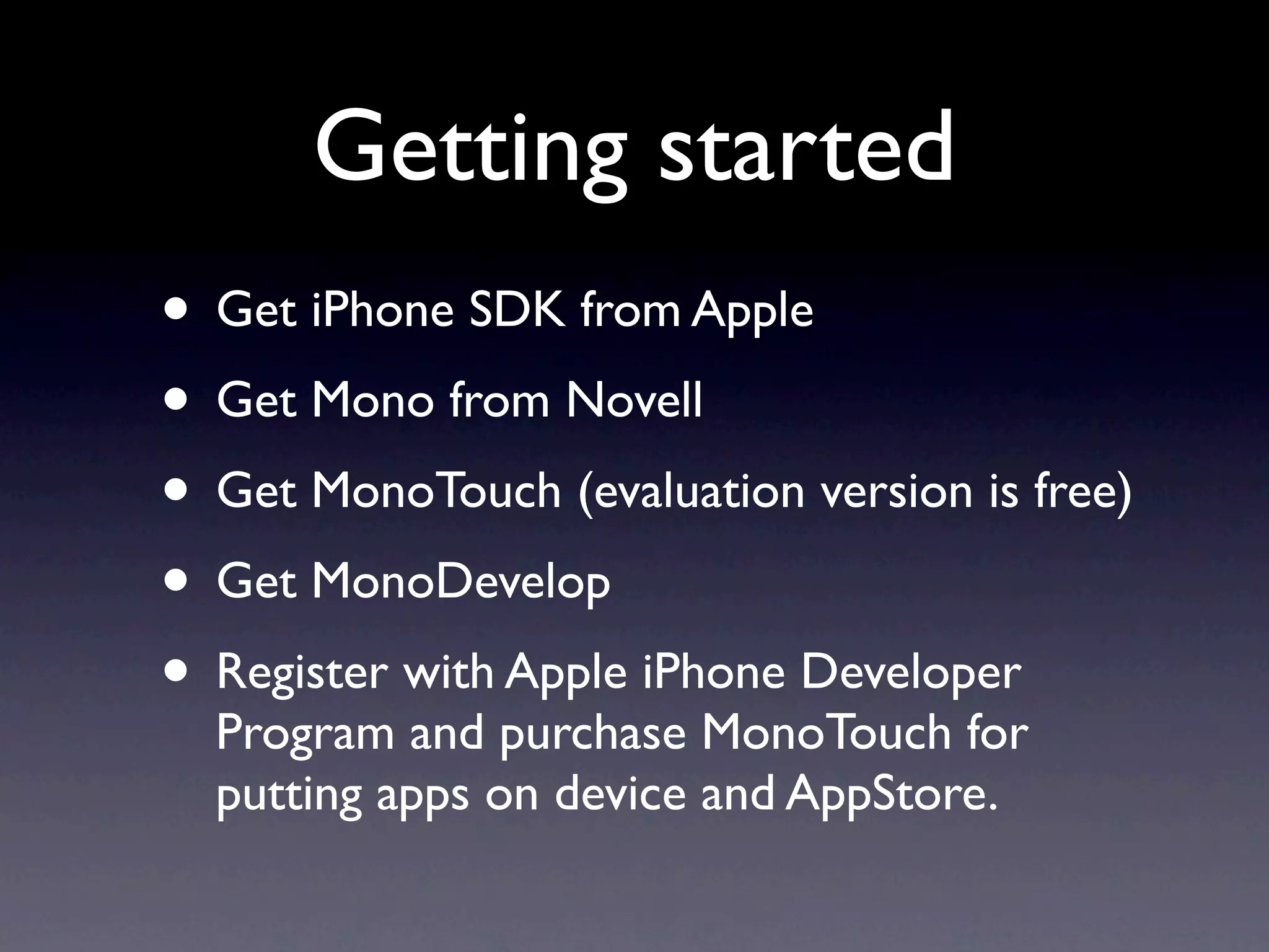 Getting started
• Get iPhone SDK from Apple
• Get Mono from Novell
• Get MonoTouch (evaluation version is free)
• Get MonoDevelop
• Register with Apple iPhone Developer
  Program and purchase MonoTouch for
  putting apps on device and AppStore.
 