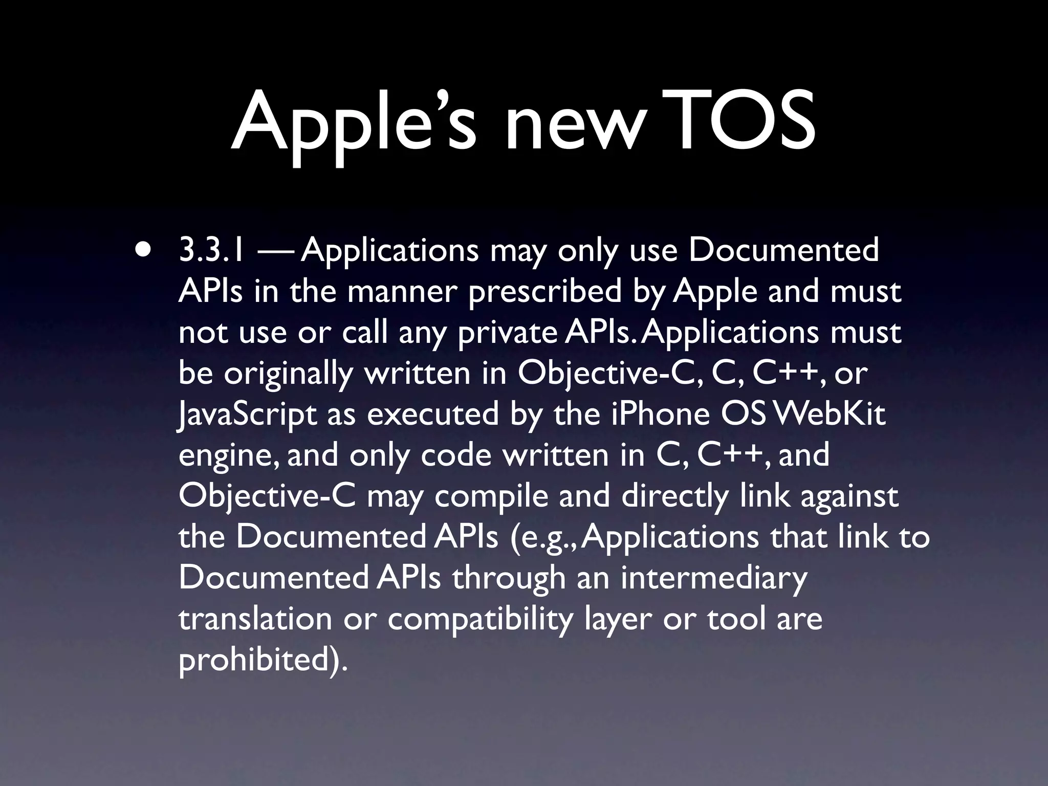 Apple’s new TOS
•   3.3.1 — Applications may only use Documented
    APIs in the manner prescribed by Apple and must
    not use or call any private APIs. Applications must
    be originally written in Objective-C, C, C++, or
    JavaScript as executed by the iPhone OS WebKit
    engine, and only code written in C, C++, and
    Objective-C may compile and directly link against
    the Documented APIs (e.g., Applications that link to
    Documented APIs through an intermediary
    translation or compatibility layer or tool are
    prohibited).
 