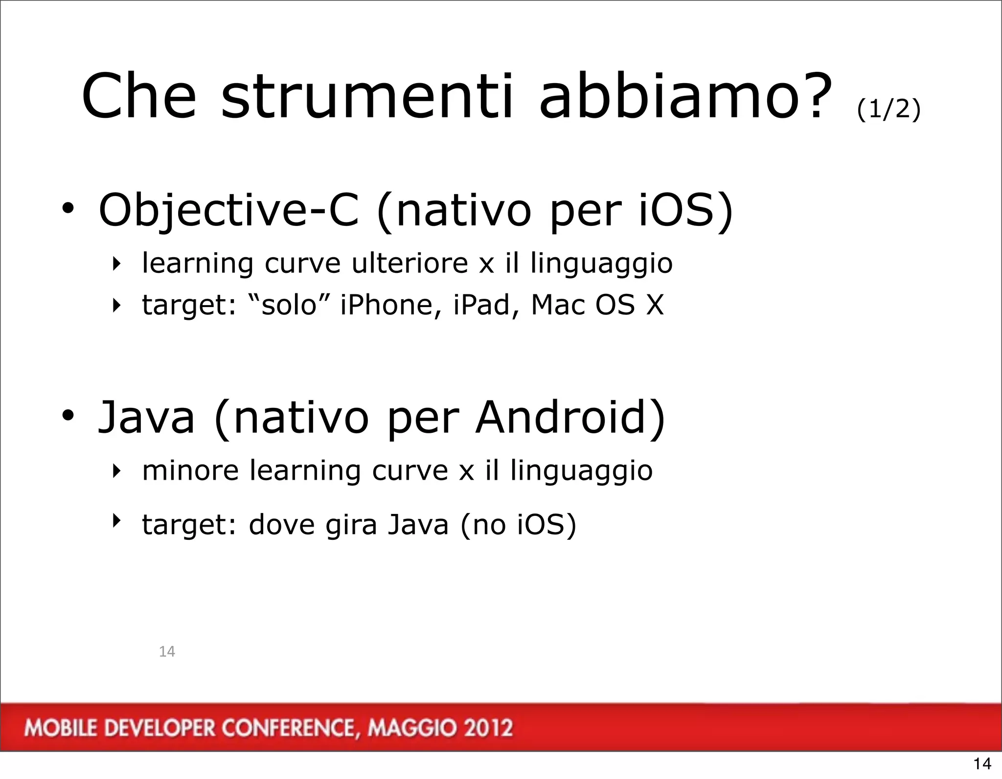 Che strumenti abbiamo?                         (1/2)



• Objective-C (nativo per iOS)
  ‣ learning curve ulteriore x il linguaggio
  ‣ target: “solo” iPhone, iPad, Mac OS X



• Java (nativo per Android)
  ‣ minore learning curve x il linguaggio
  ‣ target: dove gira Java (no iOS)



     14




                                                       14
 