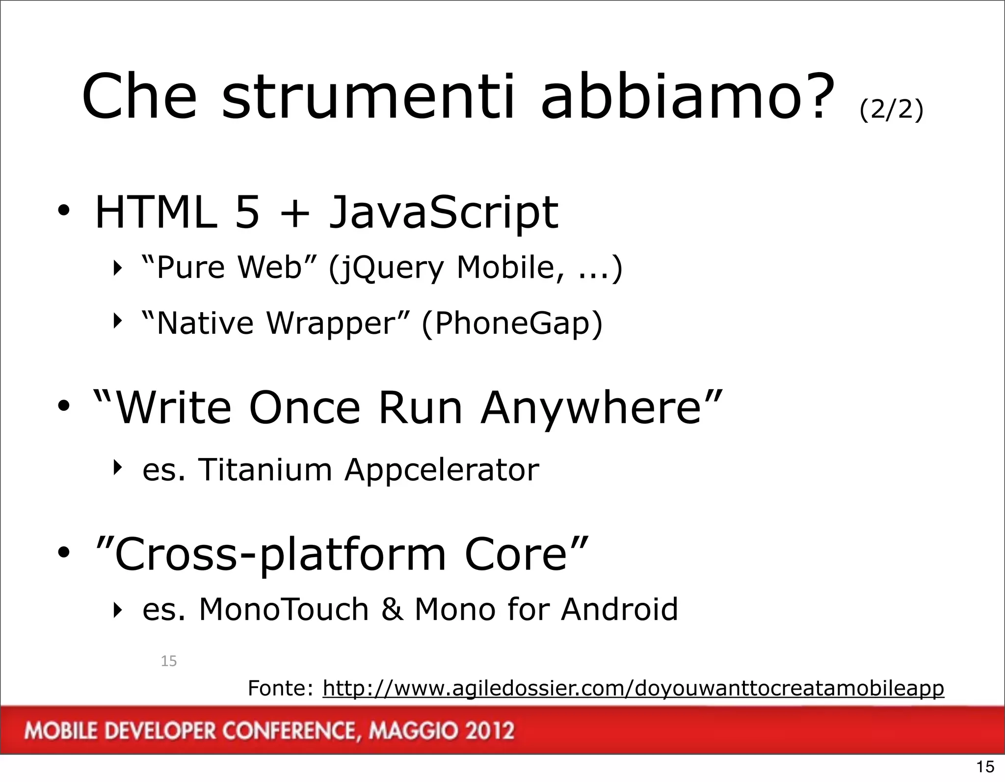 Che strumenti abbiamo?                                        (2/2)



• HTML 5 + JavaScript
  ‣ “Pure Web” (jQuery Mobile, ...)
  ‣ “Native Wrapper” (PhoneGap)

• “Write Once Run Anywhere”
  ‣ es. Titanium Appcelerator

• ”Cross-platform Core”
  ‣ es. MonoTouch & Mono for Android
     15
          Fonte: http://www.agiledossier.com/doyouwanttocreatamobileapp


                                                                          15
 