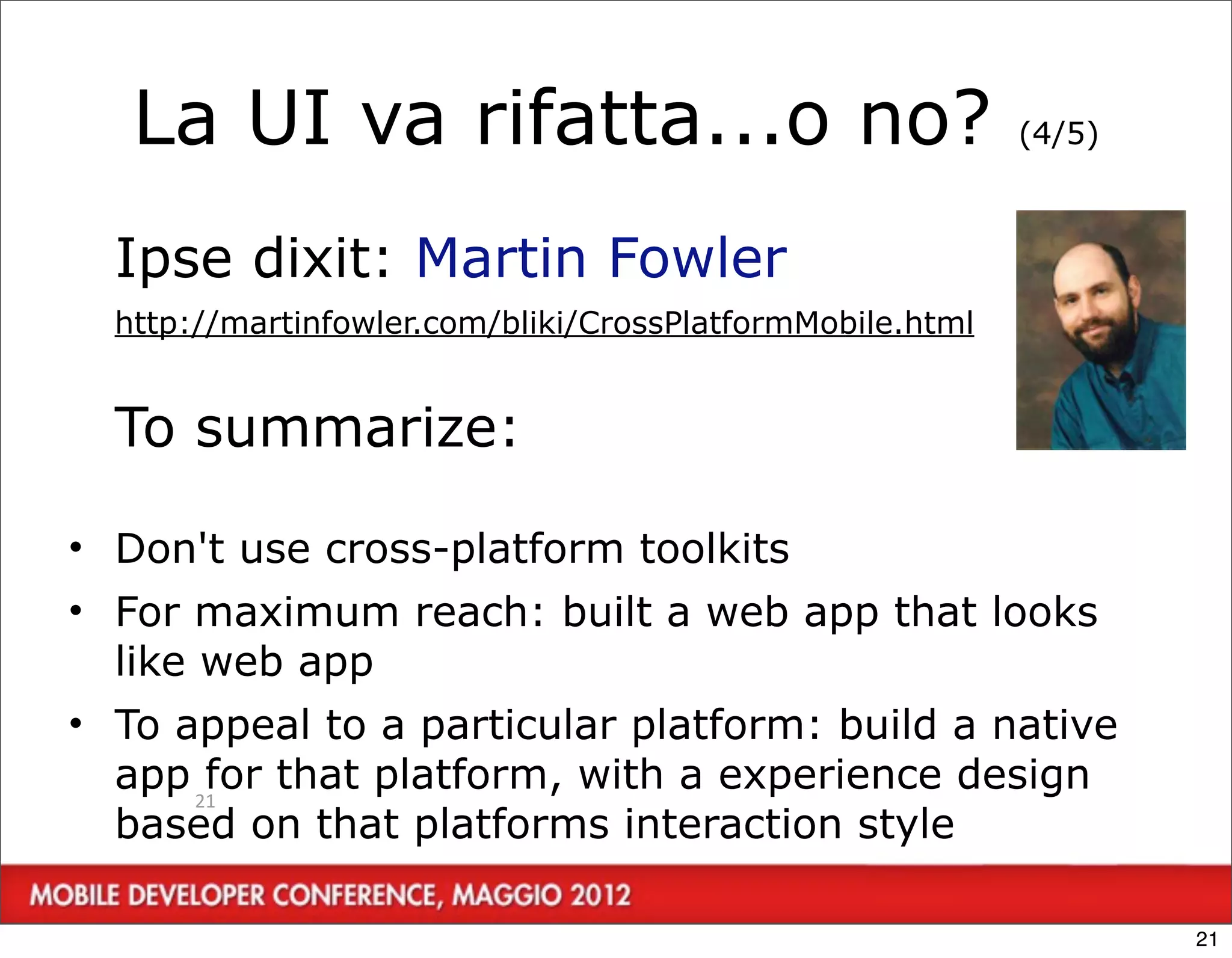 La UI va rifatta...o no?                                (4/5)



  Ipse dixit: Martin Fowler
  http://martinfowler.com/bliki/CrossPlatformMobile.html


  To summarize:

• Don't use cross-platform toolkits
• For maximum reach: built a web app that looks
  like web app
• To appeal to a particular platform: build a native
  app 21 that platform, with a experience design
       for
  based on that platforms interaction style

                                                                   21
 