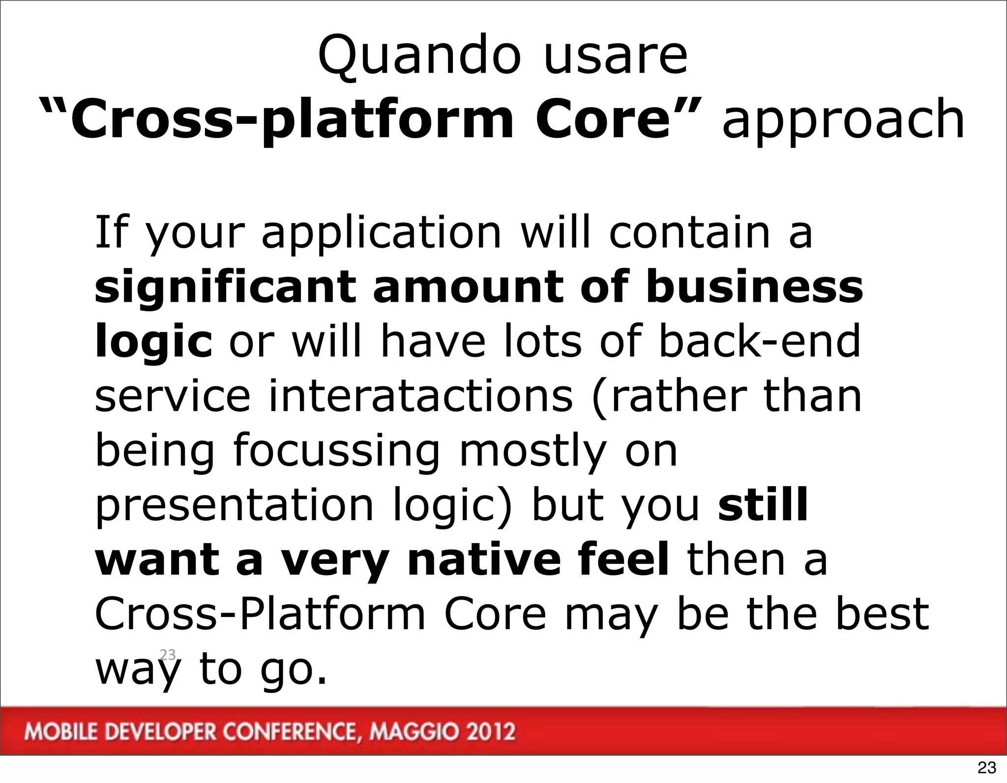 Quando usare
“Cross-platform Core” approach

 If your application will contain a
 significant amount of business
 logic or will have lots of back-end
 service interatactions (rather than
 being focussing mostly on
 presentation logic) but you still
 want a very native feel then a
 Cross-Platform Core may be the best
 way to go.
   23




                                       23
 