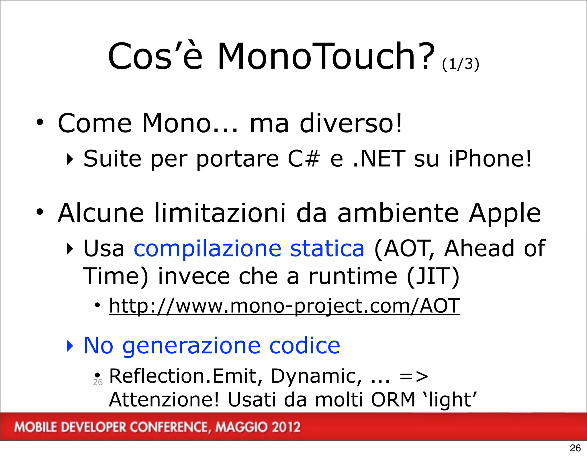 Cos’è MonoTouch? (1/3)
• Come Mono... ma diverso!
  ‣ Suite per portare C# e .NET su iPhone!

• Alcune limitazioni da ambiente Apple
  ‣ Usa compilazione statica (AOT, Ahead of
    Time) invece che a runtime (JIT)
    • http://www.mono-project.com/AOT

  ‣ No generazione codice
    • Reflection.Emit, Dynamic, ... =>
    26

      Attenzione! Usati da molti ORM ‘light’

                                               26
 