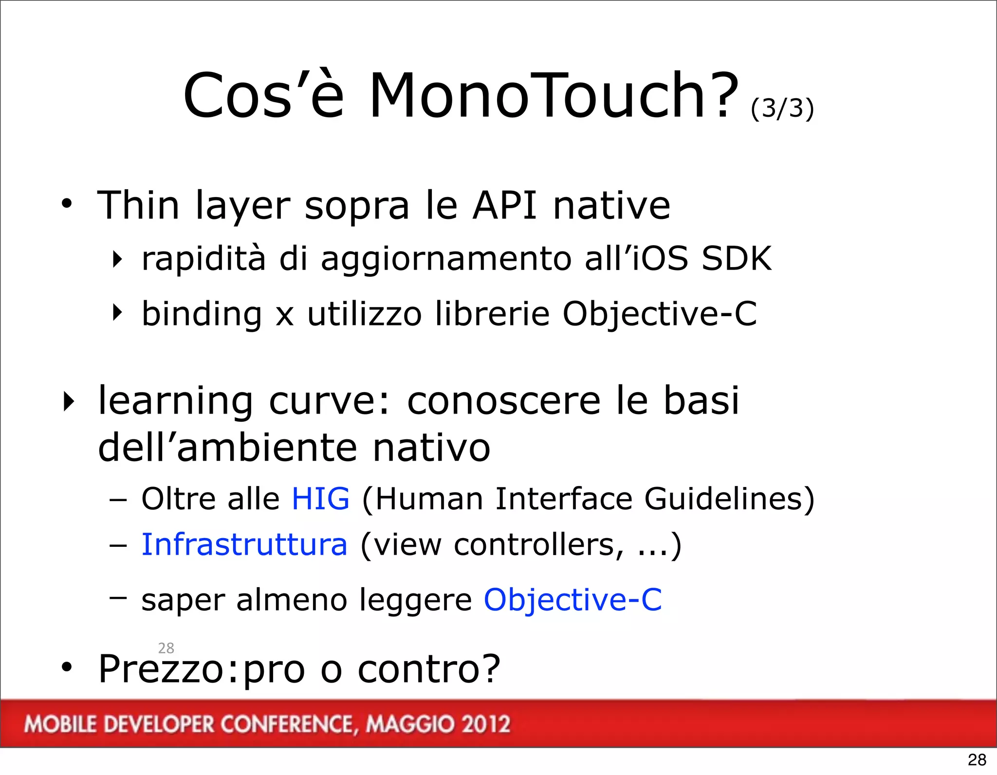 Cos’è MonoTouch? (3/3)
• Thin layer sopra le API native
  ‣ rapidità di aggiornamento all’iOS SDK
  ‣ binding x utilizzo librerie Objective-C

‣ learning curve: conoscere le basi
  dell’ambiente nativo
  – Oltre alle HIG (Human Interface Guidelines)
  – Infrastruttura (view controllers, ...)
  – saper almeno leggere Objective-C
     28
• Prezzo:pro o contro?

                                                  28
 