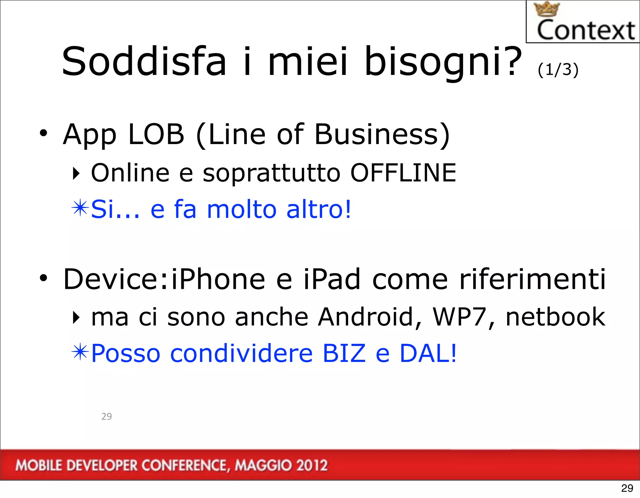 Soddisfa i miei bisogni?           (1/3)



• App LOB (Line of Business)
  ‣ Online e soprattutto OFFLINE
  ✴Si... e fa molto altro!

• Device:iPhone e iPad come riferimenti
  ‣ ma ci sono anche Android, WP7, netbook
  ✴Posso condividere BIZ e DAL!

    29




                                             29
 