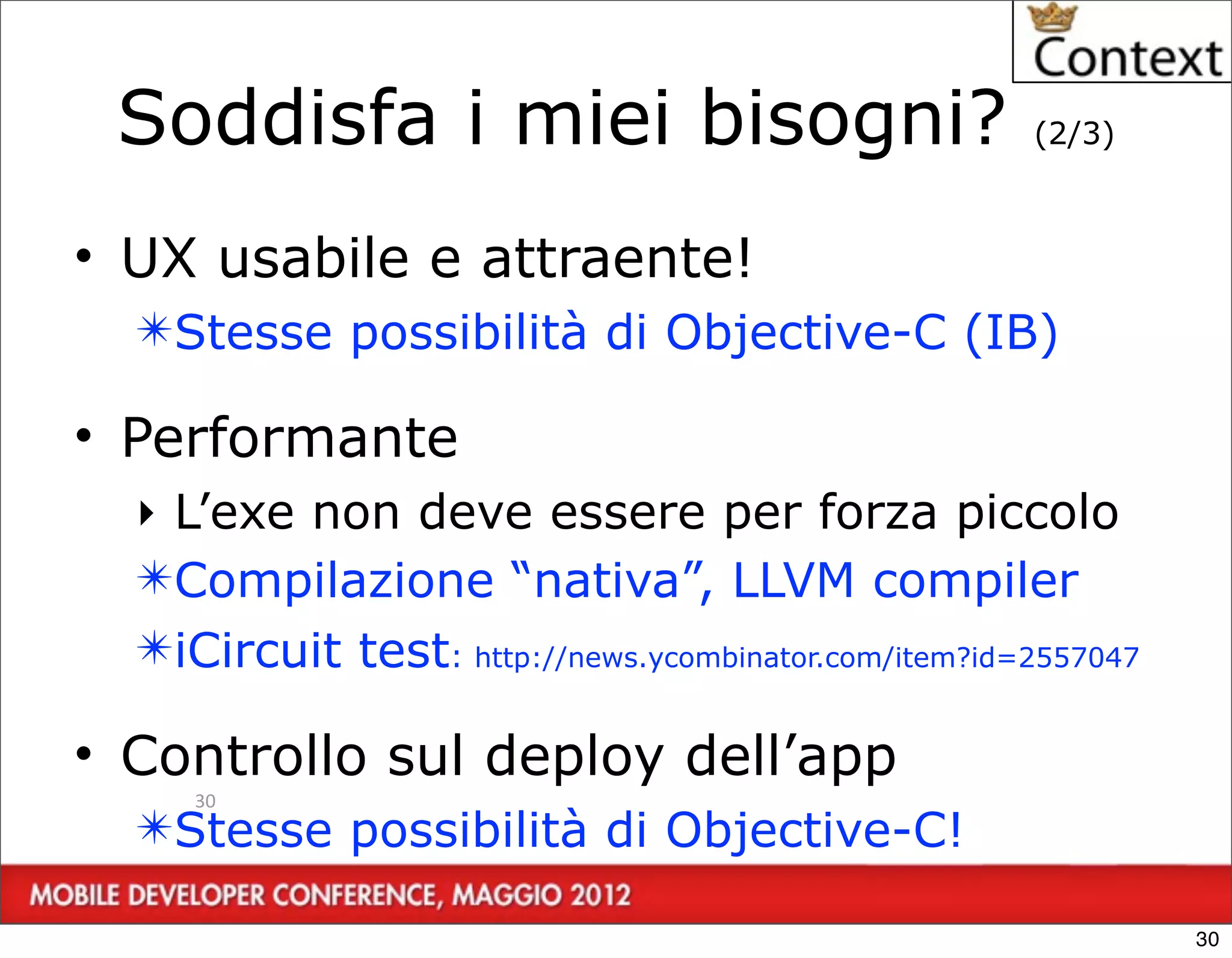 Soddisfa i miei bisogni?                             (2/3)



• UX usabile e attraente!
  ✴Stesse possibilità di Objective-C (IB)

• Performante
  ‣ L’exe non deve essere per forza piccolo
  ✴Compilazione “nativa”, LLVM compiler
  ✴iCircuit test: http://news.ycombinator.com/item?id=2557047

• Controllo sul deploy dell’app
     30
  ✴Stesse possibilità di Objective-C!

                                                                30
 