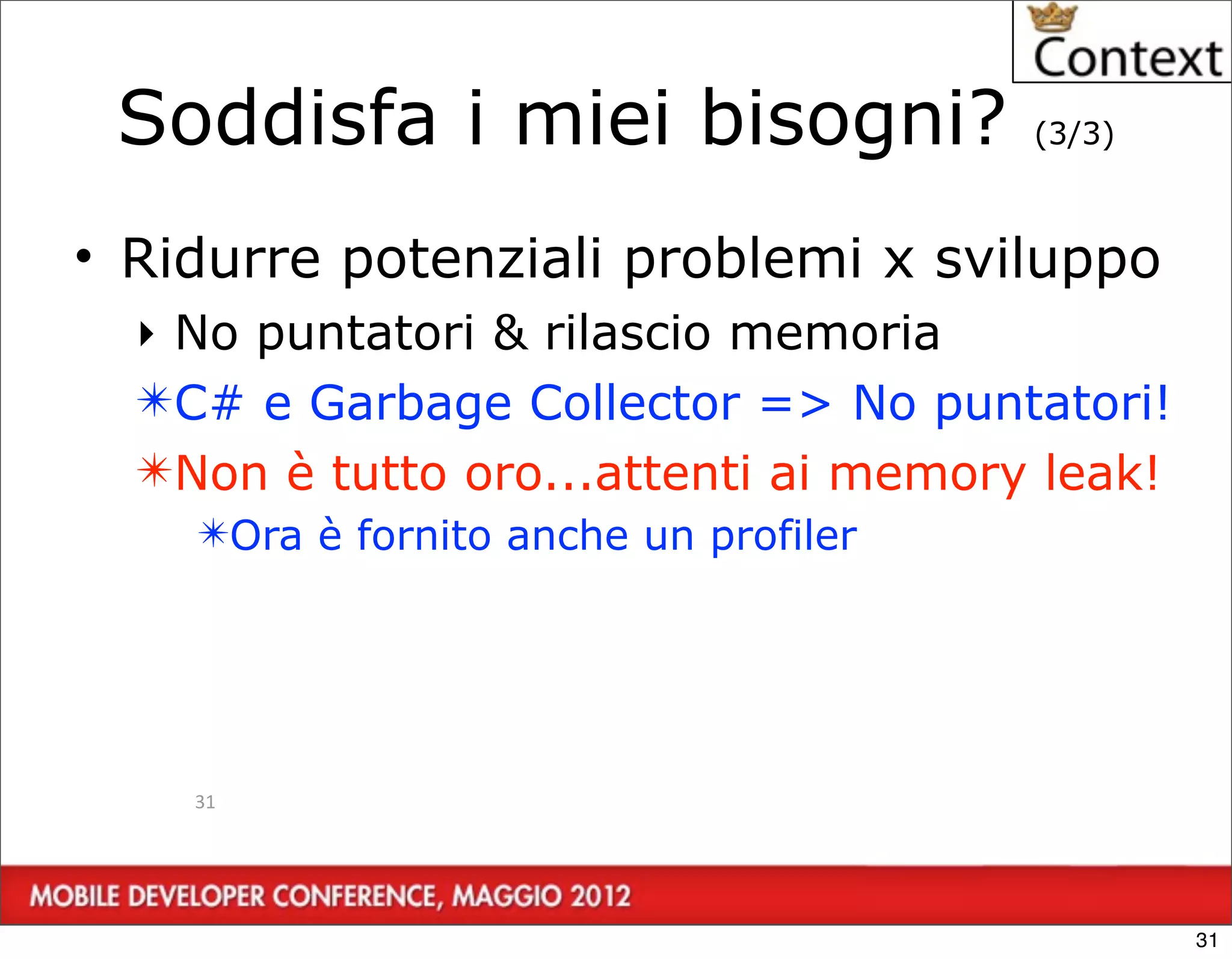 Soddisfa i miei bisogni?              (3/3)



• Ridurre potenziali problemi x sviluppo
  ‣ No puntatori & rilascio memoria
  ✴C# e Garbage Collector => No puntatori!
  ✴Non è tutto oro...attenti ai memory leak!
    ✴Ora è fornito anche un profiler




    31




                                               31
 