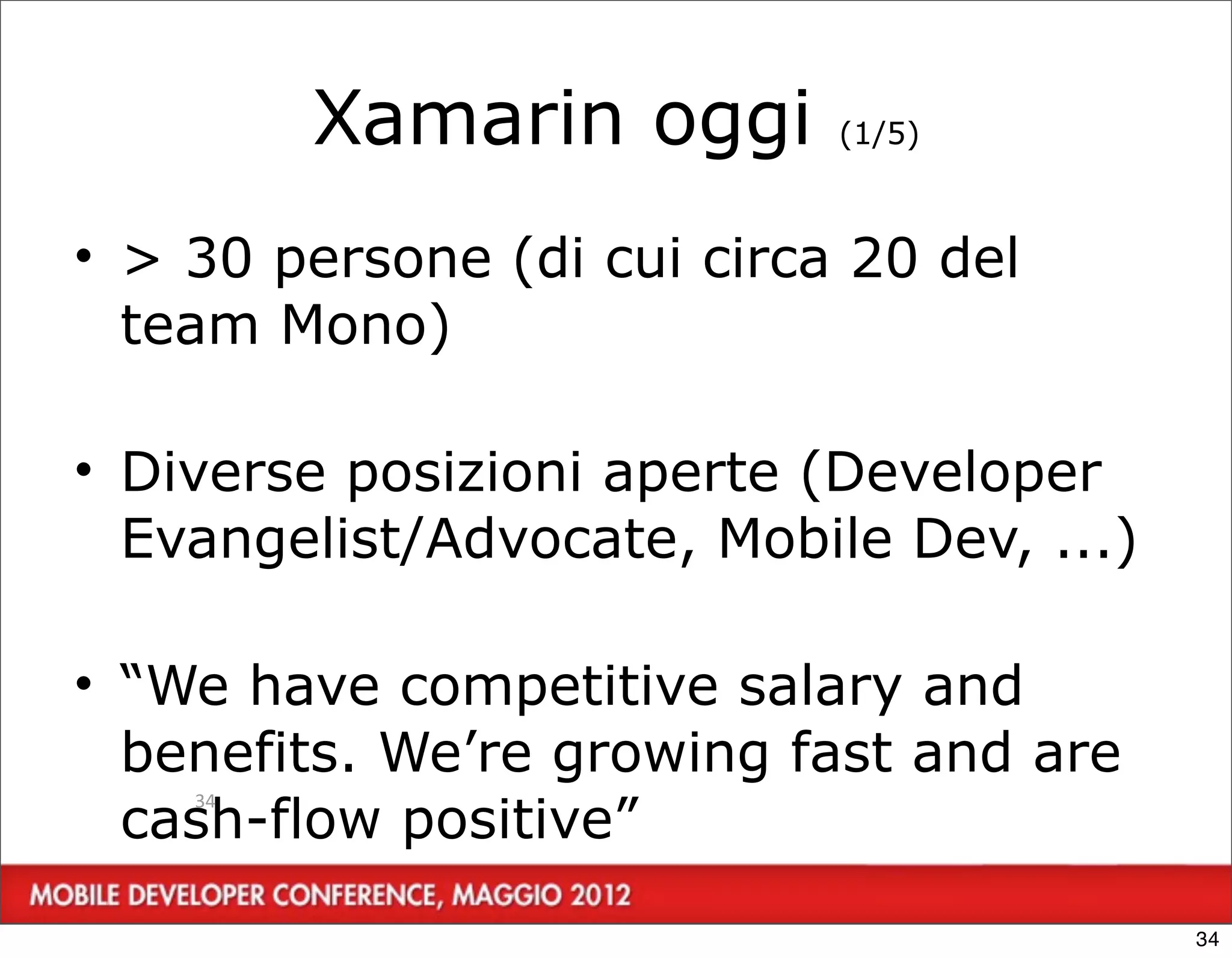 Xamarin oggi       (1/5)



• > 30 persone (di cui circa 20 del
  team Mono)

• Diverse posizioni aperte (Developer
  Evangelist/Advocate, Mobile Dev, ...)

• “We have competitive salary and
  benefits. We’re growing fast and are
  cash-flow positive”
    34




                                          34
 