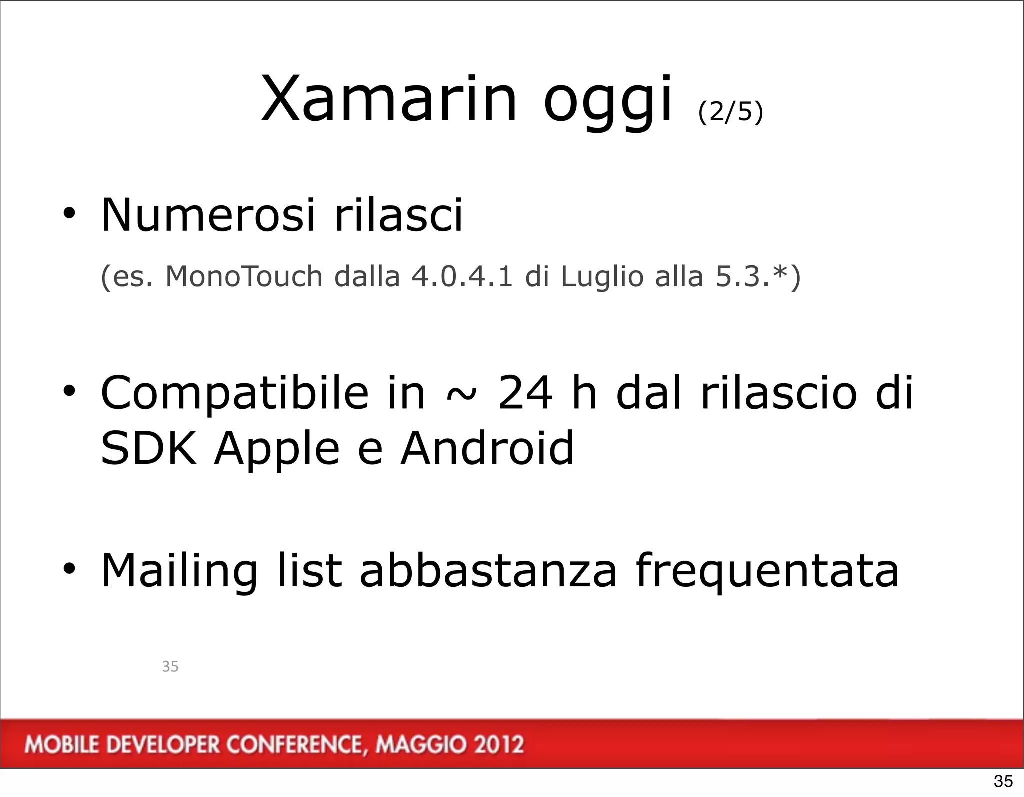 Xamarin oggi                   (2/5)



• Numerosi rilasci
 (es. MonoTouch dalla 4.0.4.1 di Luglio alla 5.3.*)



• Compatibile in ~ 24 h dal rilascio di
  SDK Apple e Android

• Mailing list abbastanza frequentata
     35




                                                      35
 
