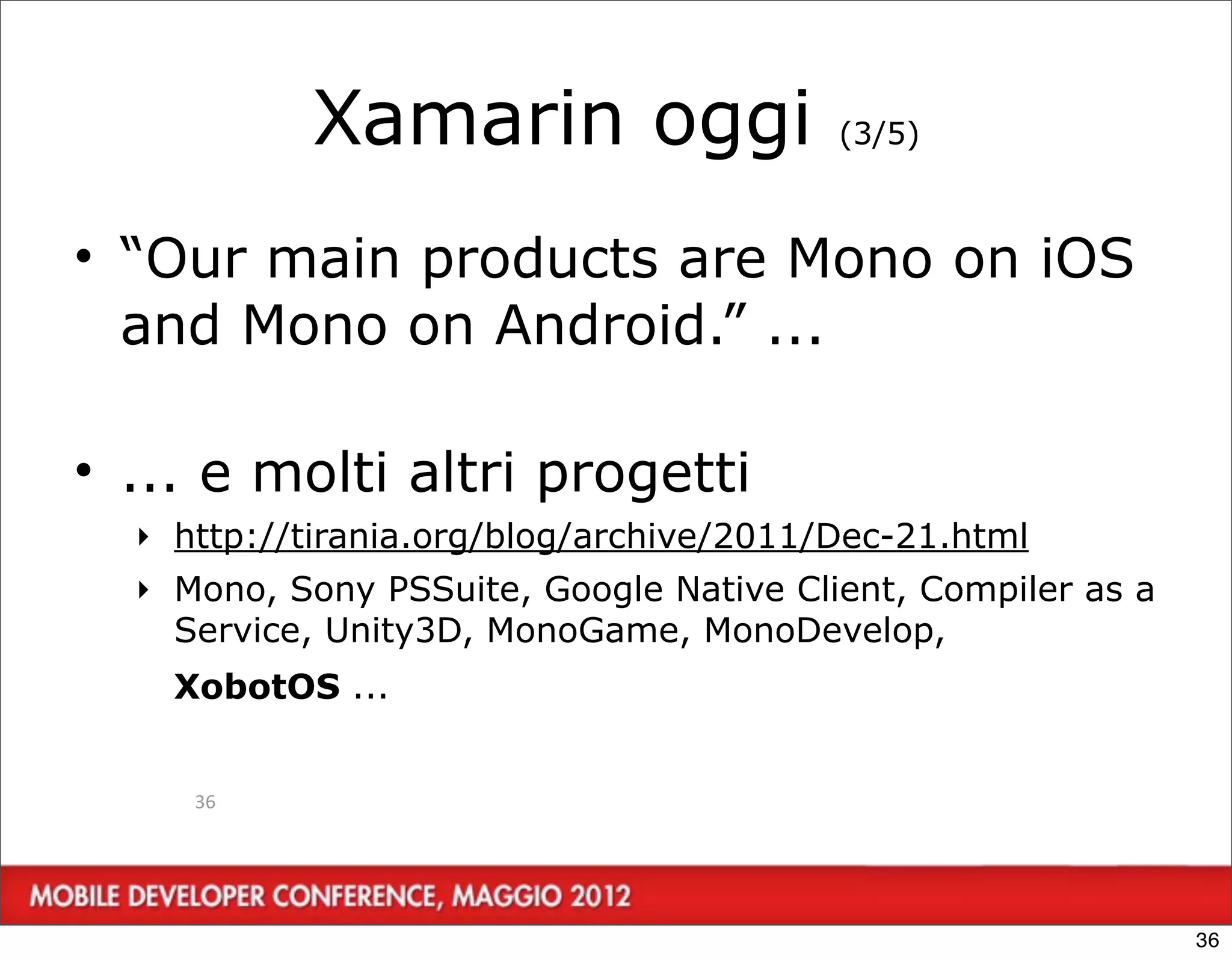 Xamarin oggi                  (3/5)



• “Our main products are Mono on iOS
  and Mono on Android.” ...

• ... e molti altri progetti
  ‣ http://tirania.org/blog/archive/2011/Dec-21.html
  ‣ Mono, Sony PSSuite, Google Native Client, Compiler as a
    Service, Unity3D, MonoGame, MonoDevelop,
    XobotOS ...


     36




                                                              36
 