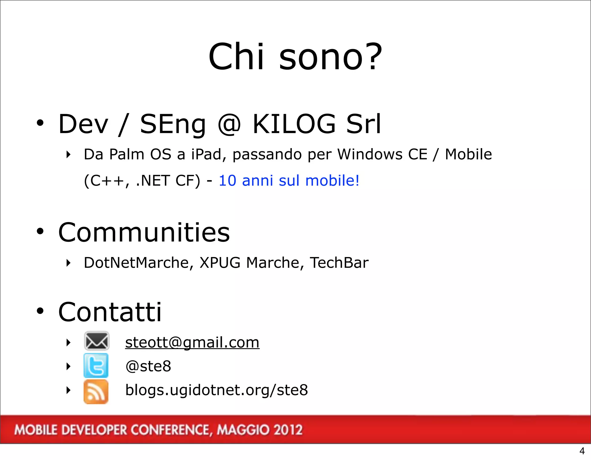 Chi sono?
• Dev / SEng @ KILOG Srl
  ‣ Da Palm OS a iPad, passando per Windows CE / Mobile
      (C++, .NET CF) - 10 anni sul mobile!


• Communities
  ‣ DotNetMarche, XPUG Marche, TechBar


• Contatti
  ‣        steott@gmail.com
  ‣        @ste8
       4
  ‣        blogs.ugidotnet.org/ste8



                                                          4
 