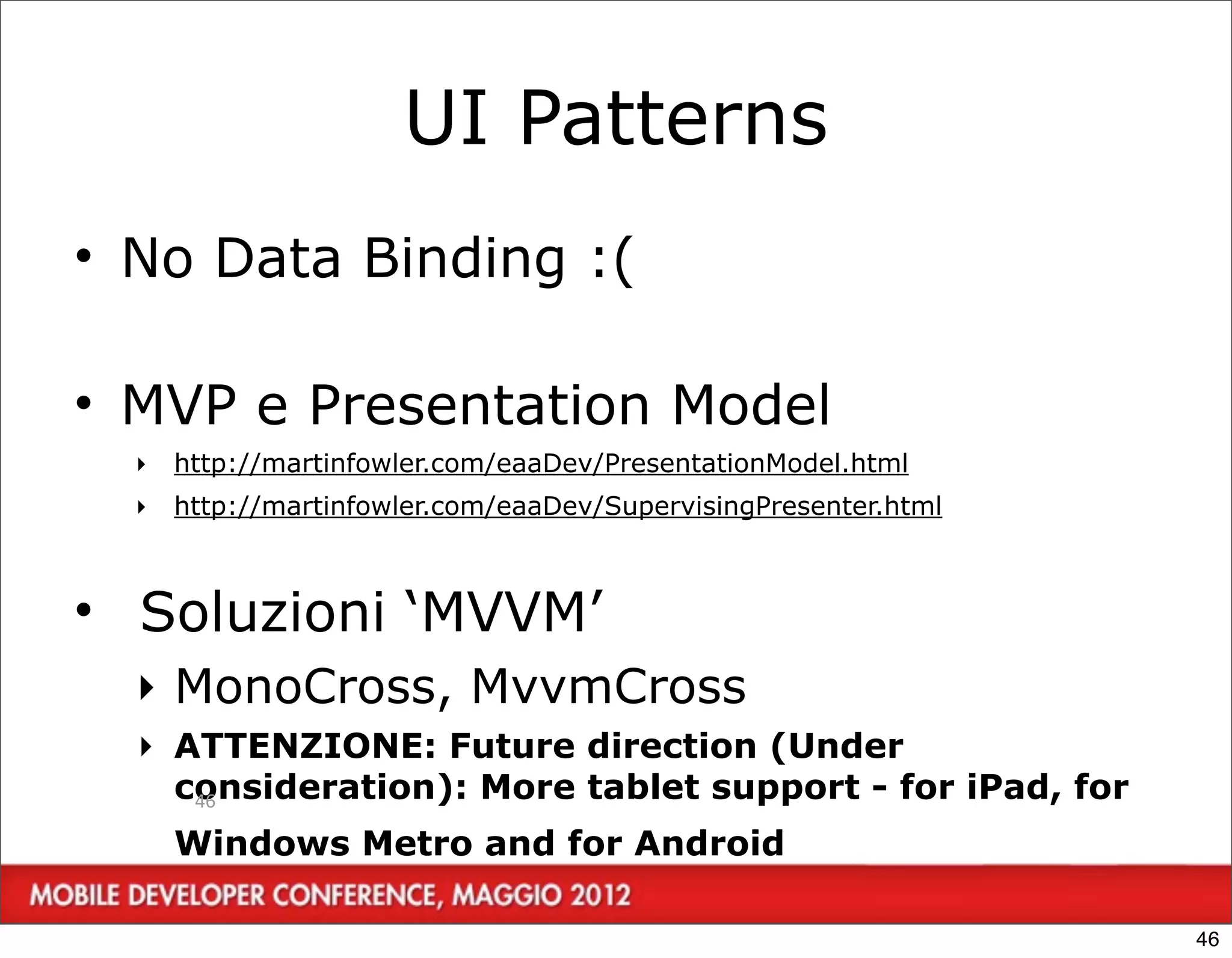 UI Patterns
• No Data Binding :(

• MVP e Presentation Model
  ‣   http://martinfowler.com/eaaDev/PresentationModel.html
  ‣   http://martinfowler.com/eaaDev/SupervisingPresenter.html



• Soluzioni ‘MVVM’
  ‣ MonoCross, MvvmCross
  ‣ ATTENZIONE: Future direction (Under
    consideration): More tablet support - for iPad, for
     46

      Windows Metro and for Android

                                                                 46
 