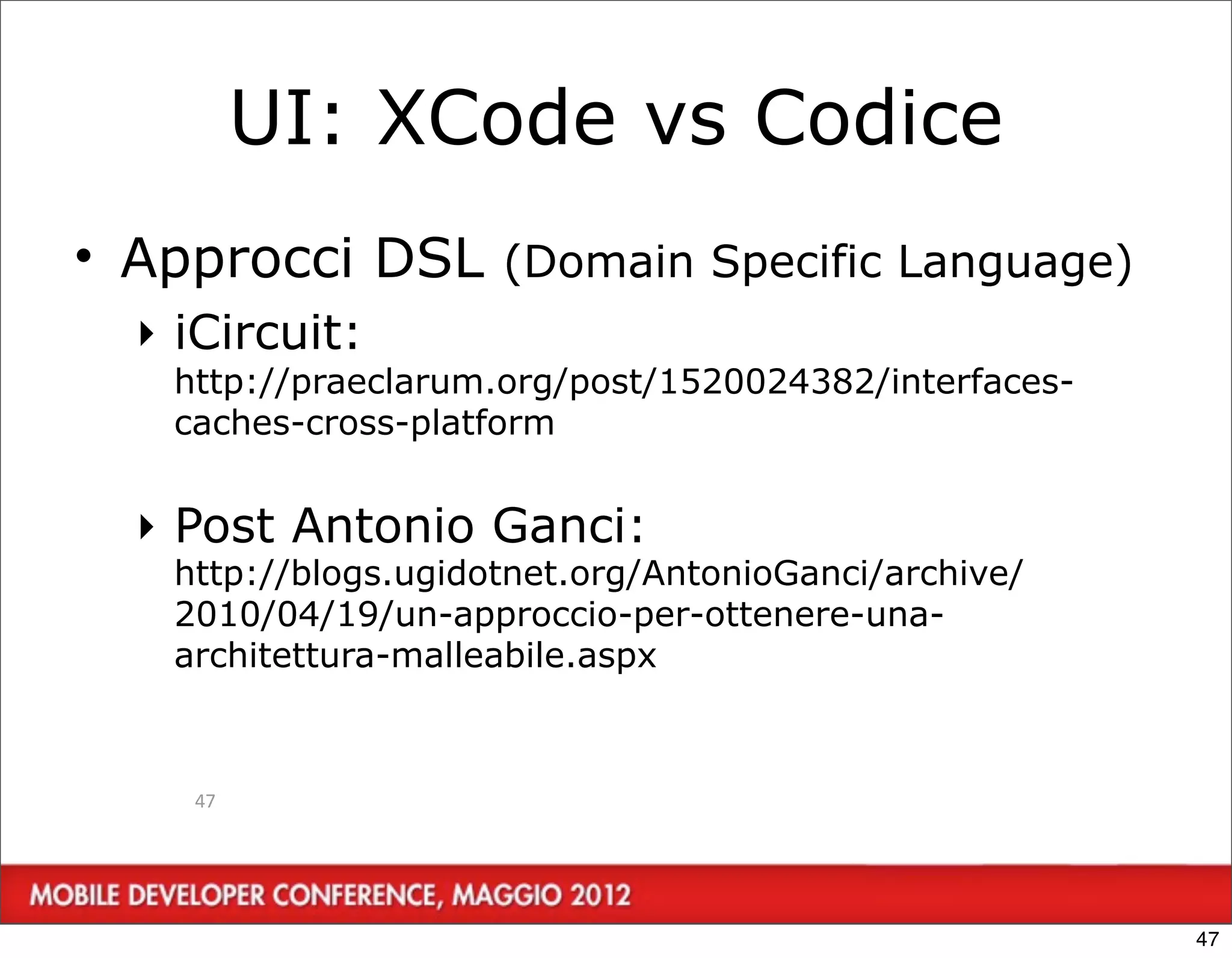 UI: XCode vs Codice
• Approcci DSL (Domain Specific Language)
  ‣ iCircuit:
   http://praeclarum.org/post/1520024382/interfaces-
   caches-cross-platform


  ‣ Post Antonio Ganci:
   http://blogs.ugidotnet.org/AntonioGanci/archive/
   2010/04/19/un-approccio-per-ottenere-una-
   architettura-malleabile.aspx



    47




                                                       47
 