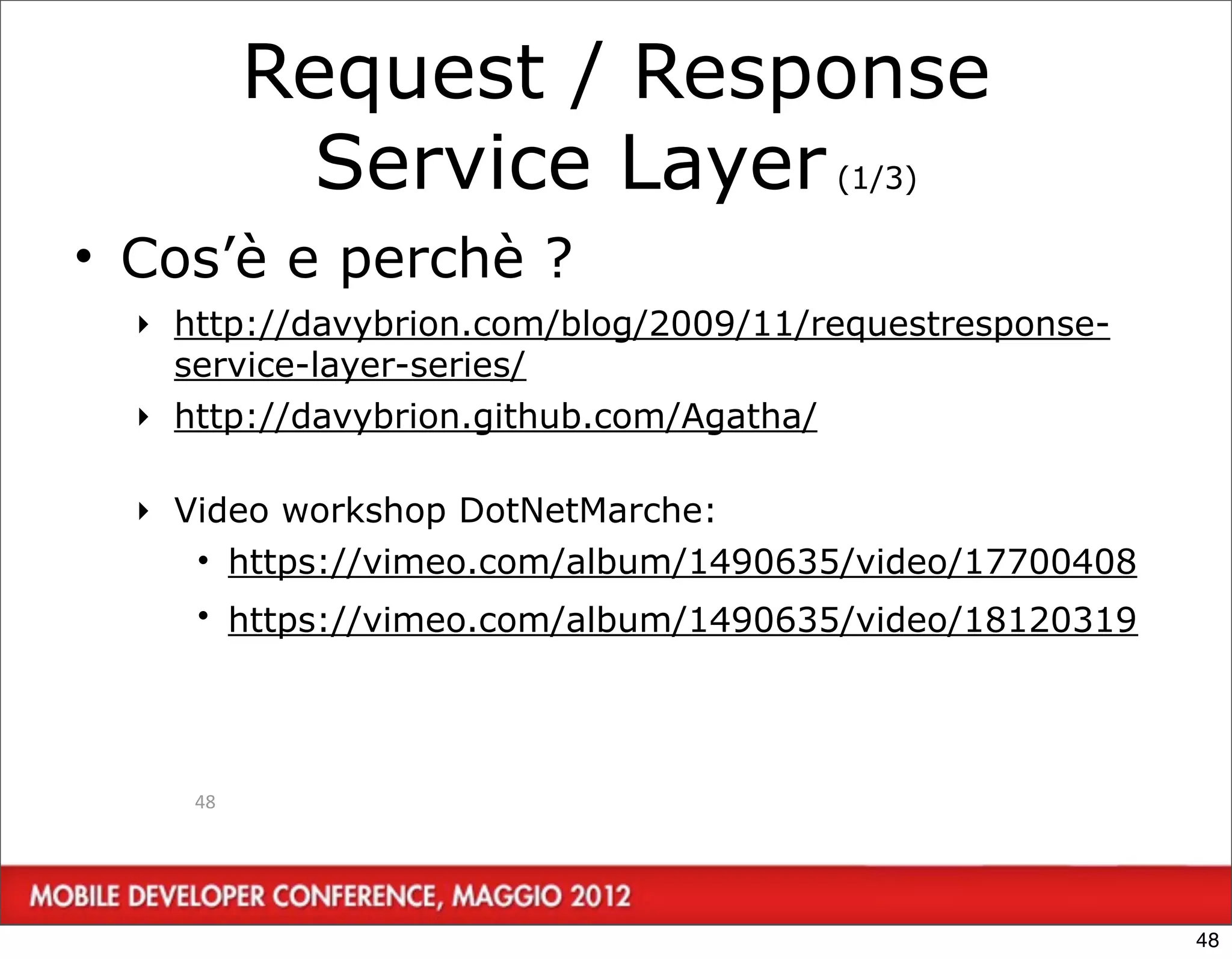 Request / Response
            Service Layer (1/3)
• Cos’è e perchè ?
  ‣ http://davybrion.com/blog/2009/11/requestresponse-
    service-layer-series/
  ‣ http://davybrion.github.com/Agatha/

  ‣ Video workshop DotNetMarche:
     • https://vimeo.com/album/1490635/video/17700408
     • https://vimeo.com/album/1490635/video/18120319




     48




                                                         48
 