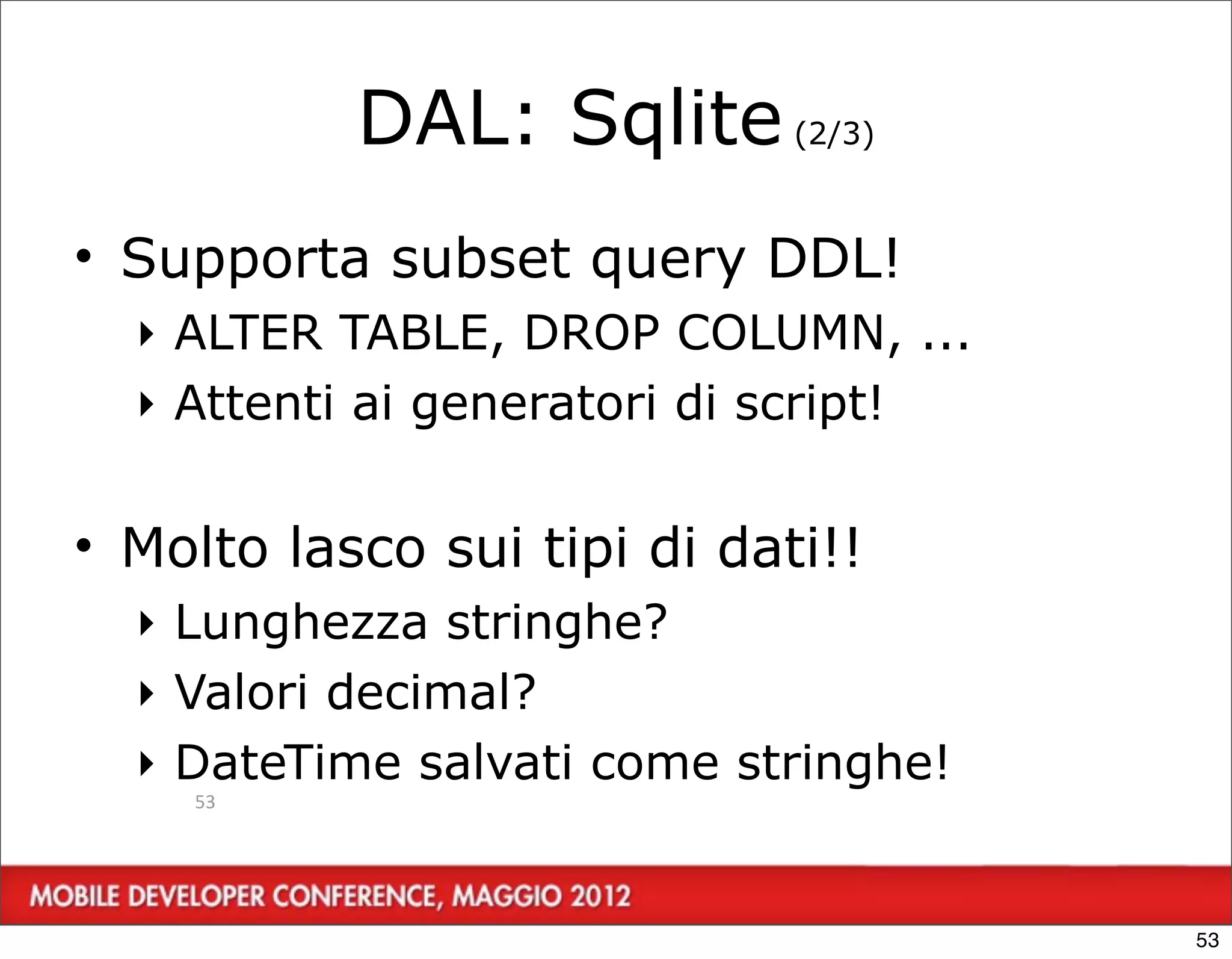 DAL: Sqlite (2/3)
• Supporta subset query DDL!
  ‣ ALTER TABLE, DROP COLUMN, ...
  ‣ Attenti ai generatori di script!


• Molto lasco sui tipi di dati!!
  ‣ Lunghezza stringhe?
  ‣ Valori decimal?
  ‣ DateTime salvati come stringhe!
    53




                                       53
 