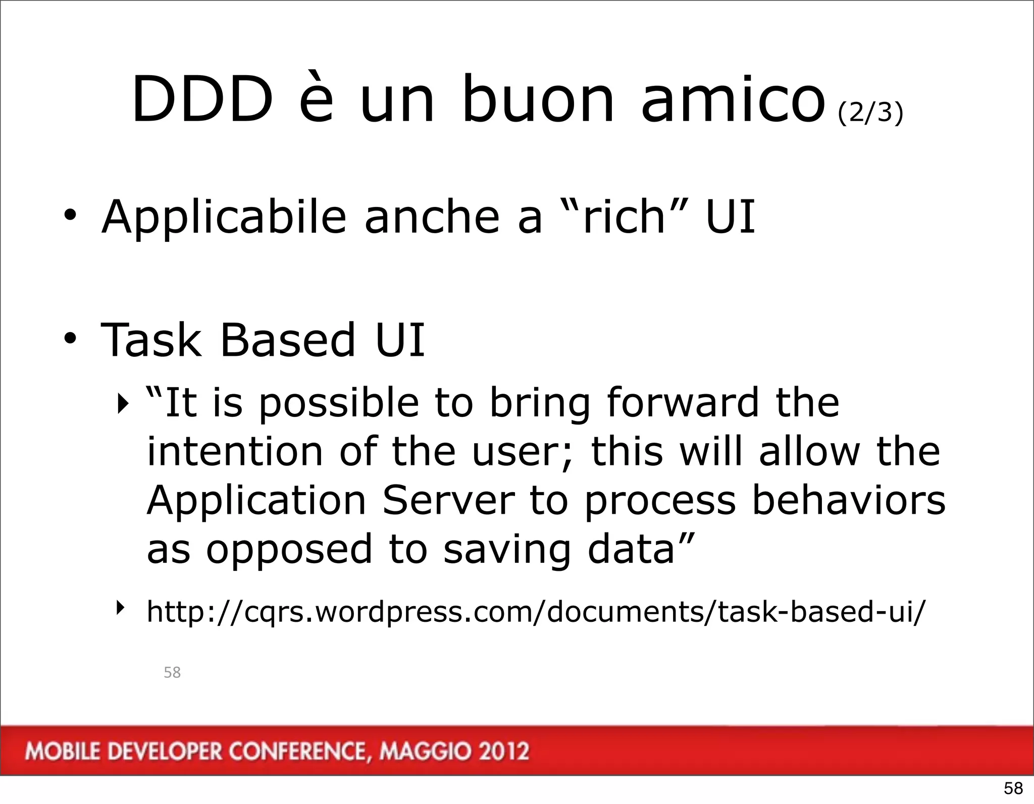 DDD è un buon amico (2/3)
• Applicabile anche a “rich” UI

• Task Based UI
  ‣ “It is possible to bring forward the
    intention of the user; this will allow the
    Application Server to process behaviors
    as opposed to saving data”
  ‣ http://cqrs.wordpress.com/documents/task-based-ui/

     58




                                                         58
 