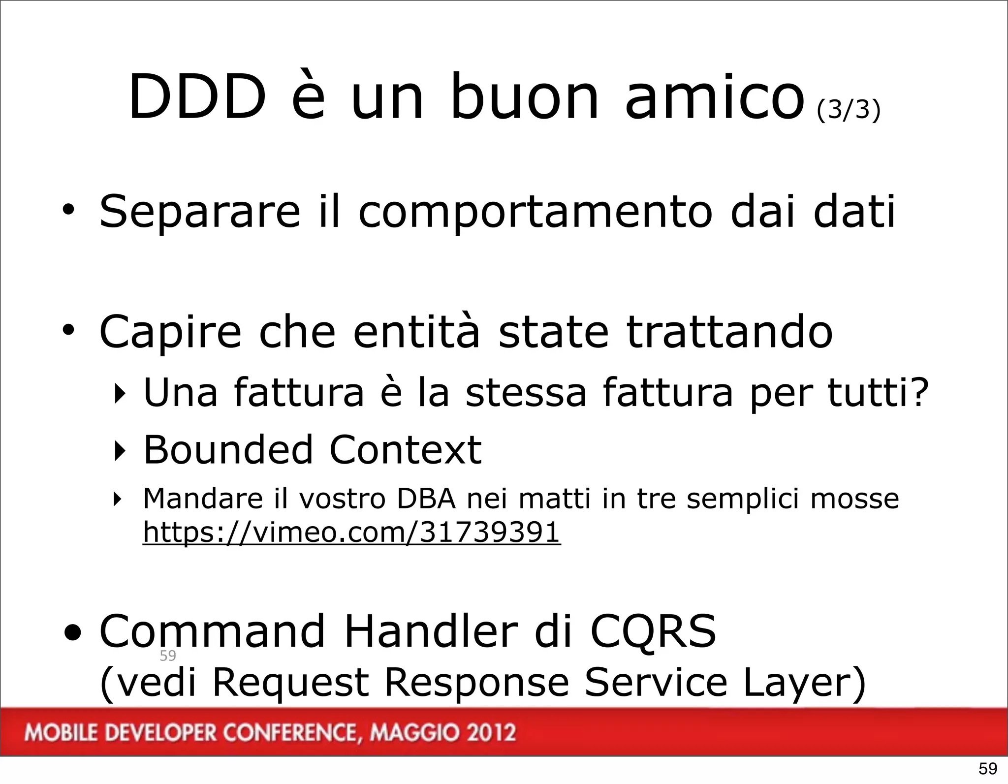 DDD è un buon amico (3/3)
• Separare il comportamento dai dati

• Capire che entità state trattando
  ‣ Una fattura è la stessa fattura per tutti?
  ‣ Bounded Context
  ‣ Mandare il vostro DBA nei matti in tre semplici mosse
    https://vimeo.com/31739391


• Command Handler di CQRS
     59

 (vedi Request Response Service Layer)

                                                            59
 