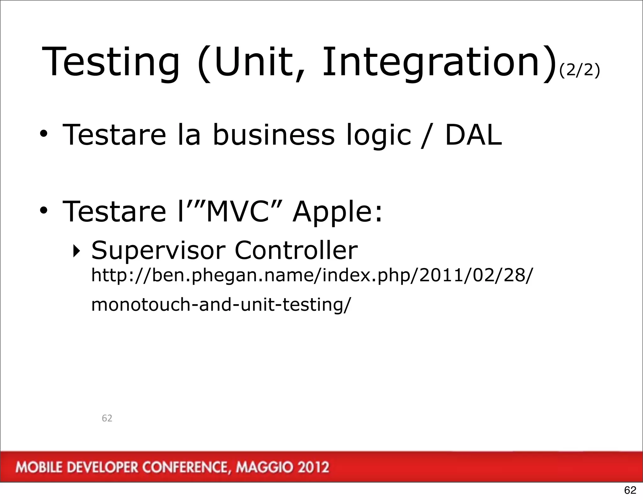 Testing (Unit, Integration)(2/2)
• Testare la business logic / DAL

• Testare l’”MVC” Apple:
  ‣ Supervisor Controller
   http://ben.phegan.name/index.php/2011/02/28/
   monotouch-and-unit-testing/




    62




                                                  62
 