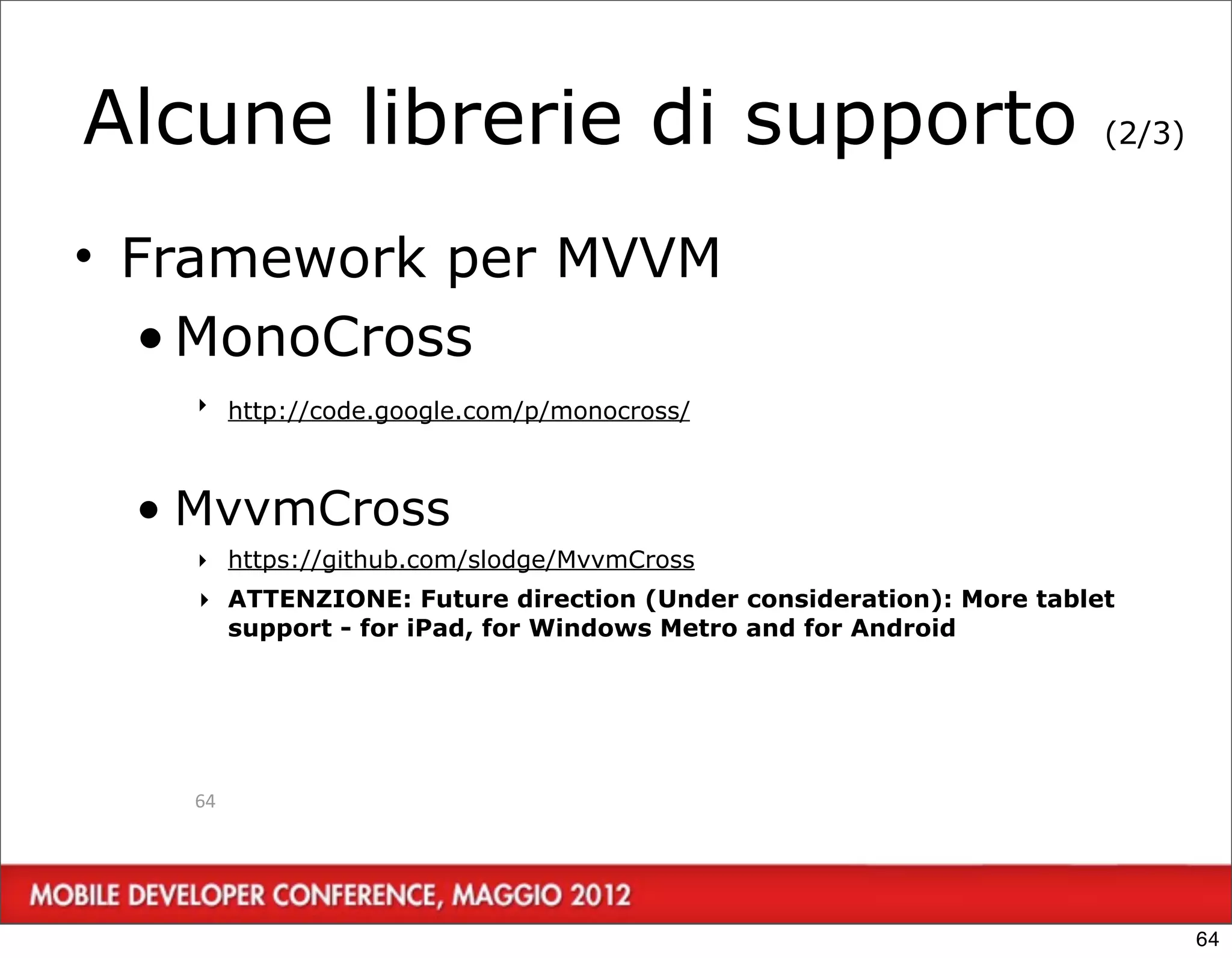 Alcune librerie di supporto                                        (2/3)



• Framework per MVVM
  • MonoCross
   ‣ http://code.google.com/p/monocross/



 • MvvmCross
   ‣ https://github.com/slodge/MvvmCross
   ‣ ATTENZIONE: Future direction (Under consideration): More tablet
     support - for iPad, for Windows Metro and for Android




   64




                                                                           64
 