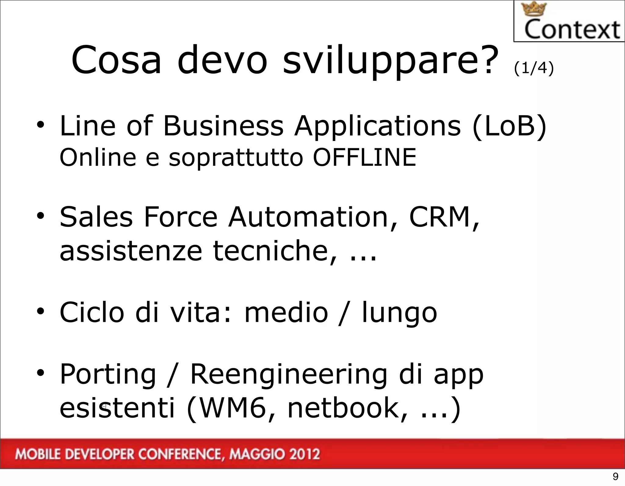 Cosa devo sviluppare?            (1/4)


• Line of Business Applications (LoB)
 Online e soprattutto OFFLINE

• Sales Force Automation, CRM,
  assistenze tecniche, ...

• Ciclo di vita: medio / lungo

• Porting / Reengineering di app
  esistenti (WM6, netbook, ...)
    9




                                           9
 