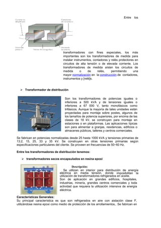 Entre los 
transformadores con fines especiales, los más 
importantes son los transformadores de medida para 
instalar instrumentos, contadores y relés protectores en 
circuitos de alta tensión o de elevada corriente. Los 
transformadores de medida aíslan los circuitos de 
medida o de relés, permitiendo una 
mayor normalización en la construcción de contadores, 
instrumentos y [relé]s. 
 Transformador de distribución 
Son los transformadores de potencias iguales o 
inferiores a 500 kVA y de tensiones iguales o 
inferiores a 67 000 V, tanto monofásicos como 
trifásicos. Aunque la mayoría de tales unidades están 
proyectadas para montaje sobre postes, algunos de 
los tamaños de potencia superiores, por encima de las 
clases de 18 kV, se construyen para montaje en 
estaciones o en plataformas. Las aplicaciones típicas 
son para alimentar a granjas, residencias, edificios o 
almacenes públicos, talleres y centros comerciales. 
Se fabrican en potencias normalizadas desde 25 hasta 1000 kVA y tensiones primarias de 
13.2, 15, 25, 33 y 35 kV. Se construyen en otras tensiones primarias según 
especificaciones particulares del cliente. Se proveen en frecuencias de 50−60 Hz. 
Entre los transformadores de distribución tenemos: 
 transformadores secos encapsulados en resina epoxi 
Descripción: 
Se utilizan en interior para distribución de energía 
eléctrica en media tensión, donde imposibilitan la 
utilización de transformadores refrigerados en aceite. 
Son de aplicación en grandes edificios, hospitales, 
industrias, minería, grandes centros comerciales y toda 
actividad que requiera la utilización intensiva de energía 
eléctrica. 
Características Generales: 
Su principal característica es que son refrigerados en aire con aislación clase F, 
utilizándose resina epoxi como medio de protección de los arrollamientos,. Se fabrican en 
 