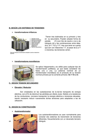 B.-SEGÚN LOS SISTEMAS DE TENSIONES 
 transformadores trifásicos 
Tienen tres bobinados en su primario y tres 
en su secundario. Pueden adoptar forma de 
estrella (Y) (con hilo de neutro o no) o de 
triángulo (Δ) y las combinaciones entre ellas: 
Δ-Δ, Δ-Y, Y-Δ y Y-Y. Hay que tener en cuenta 
que aún con relaciones 1:1, al pasar de Δ a Y 
o viceversa, las tensiones varían. 
 transformadores monofásicos 
Se aplica íntegramente y es válido para cualquier tipo de 
transformación polifásica, ya que basta considerar las 
fases una a una. La potencia nominal de un 
transformador monofásico es el producto de su tensión 
nominal primaria por la corriente primaria: Sn = Vn x In 
C.- SEGÚN TENSION SECUNDARIO 
 Elevador / Reductor 
Son empleados en las subestaciones de la red de transporte de energía 
eléctrica, con el fin de disminuir las pérdidas por efecto Joule. Debido a la resistencia 
de los conductores, conviene transportar la energía eléctrica a tensiones elevadas, 
siendo necesario reducir nuevamente dichas tensiones para adaptarlas a las de 
utilización. 
D.- SEGÚN SU CONSTRUCCIÓN 
 Autotransformador 
Los autotransformadores se usan normalmente para 
conectar dos sistemas de transmisión de tensiones 
diferentes, frecuentemente con un devanado terciario 
en triángulo 
 