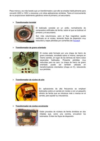 Pesa menos y es más barato que un transformador y por ello se emplea habitualmente para 
convertir 220V a 125V y viceversa y en otras aplicaciones similares. Tiene el inconveniente 
de no proporcionar aislamiento galvánico entre el primario y el secundario. 
 Transformador toroida l 
El bobinado consiste en un anillo, normalmente de 
compuestos artificiales de ferrita, sobre el que se bobinan el 
primario y el secundario. 
Son más voluminosos, pero el flujo magnético queda 
confinado en el núcleo, teniendo flujos de dispersión muy 
reducidos y bajas pérdidas por corrientes de Foucault. 
 Transformador de grano orientado 
El núcleo está formado por una chapa de hierro de 
grano orientado, enrollada sobre sí misma, siempre en 
el mismo sentido, en lugar de las láminas de hierro dulce 
separadas habituales. Presenta pérdidas muy 
reducidas pero es caro. La chapa de hierro de grano 
orientado puede ser también utilizada en 
transformadores orientados (chapa en E), reduciendo 
sus pérdidas. 
 Transformador de núcleo de aire 
En aplicaciones de alta frecuencia se emplean 
bobinados sobre un carrete sin núcleo o con un pequeño 
cilindro de ferrita que se introduce más o menos en el 
carrete, para ajustar su inductancia. 
 Transformador de núcleo envolvente 
Están provistos de núcleos de ferrita divididos en dos 
mitades que, como una concha, envuelven los 
bobinados. Evitan los flujos de dispersión. 
 