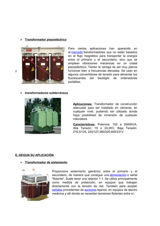  Transformador piezoeléctrico 
Para ciertas aplicaciones han aparecido en 
el mercado transformadores que no están basados 
en el flujo magnético para transportar la energía 
entre el primario y el secundario, sino que se 
emplean vibraciones mecánicas en un cristal 
piezoeléctrico. Tienen la ventaja de ser muy planos 
y funcionar bien a frecuencias elevadas. Se usan en 
algunos convertidores de tensión para alimentar los 
fluorescentes del backlight de ordenadores 
portátiles. 
 transformadores subterráneos 
Aplicaciones: Transformador de construcción 
adecuada para ser instalado en cámaras, en 
cualquier nivel, pudiendo ser utilizado donde 
haya posibilidad de inmersión de cualquier 
naturaleza. 
Características: Potencia: 150 a 2000KVA, 
Alta Tensión: 15 o 24,2KV, Baja Tensión: 
216,5/125; 220/127;380/220;400/231V 
E.-SEGUN SU APLICACIÓN 
 Transformador de aislamiento 
Proporciona aislamiento galvánico entre el primario y el 
secundario, de manera que consigue una alimentación o señal 
"flotante". Suele tener una relación 1:1. Se utiliza principalmente 
como medida de protección, en equipos que trabajan 
directamente con la tensión de red. También para acoplar 
señales procedentes de sensores lejanos, en equipos de electro 
medicina y allí donde se necesitan tensiones flotantes entre sí. 
 