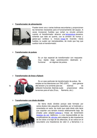 Transformador de alimentación 
Pueden tener una o varias bobinas secundarias y proporcionan 
las tensiones necesarias para el funcionamiento del equipo. A 
veces incorporan fusibles que cortan su circuito primario 
cuando el transformador alcanza una temperatura excesiva, 
evitando que éste se queme, con la emisión de humos y 
gases que conlleva e, incluso, riesgo de incendio. Estos 
fusibles no suelen ser reemplazables, de modo que hay que 
sustituir todo el transformador. 
 Transformador de pulsos 
Es un tipo especial de transformador con respuesta 
muy rápida (baja autoinducción) destinado a 
funcionar en régimen de pulsos. 
 Transformador de línea o flyback 
Es un caso particular de transformador de pulsos. Se 
emplea en los televisores con TRC (CRT) para generar 
la alta tensión y la corriente para las bobinas de 
deflexión horizontal. Además suele proporcionar otras 
tensiones para el tubo (Foco, filamento, etc.). 
 Transformador con diodo dividido 
Se llama diodo dividido porque está formado por 
varios diodos más pequeños repartidos por el bobinado y 
conectados en serie, de modo que cada diodo sólo tiene 
que soportar una tensión inversa relativamente baja. Se 
emplea para adaptar antenas y líneas de transmisión 
(tarjetas de red, teléfonos...) y era imprescindible en los 
amplificadores de válvulas para adaptar la alta impedancia 
de los tubos a la baja de los altavoces. Si se coloca en el 
secundario una impedancia de valor Z, y llamamos n a 
 