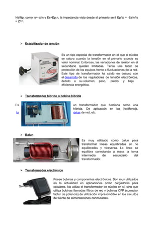 Ns/Np, como Is=-Ip/n y Es=Ep.n, la impedancia vista desde el primario será Ep/Ip = -Es/n²Is 
= Z/n². 
 Estabilizador de tensión 
Es un tipo especial de transformador en el que el núcleo 
se satura cuando la tensión en el primario excede su 
valor nominal. Entonces, las variaciones de tensión en el 
secundario quedan limitadas. Tenía una labor de 
protección de los equipos frente a fluctuaciones de la red. 
Este tipo de transformador ha caído en desuso con 
el desarrollo de los reguladores de tensión electrónicos, 
debido a su volumen, peso, precio y baja 
eficiencia energética. 
 Transformador híbrido o bobina híbrida 
Es un transformador que funciona como una 
híbrida. De aplicación en los [teléfono]s, 
ta rjetas de red, etc. 
 Balun 
Es muy utilizado como balun para 
transformar líneas equilibradas en no 
equilibradas y viceversa. La línea se 
equilibra conectando a masa la toma 
intermedia del secundario del 
transformador. 
 Transformador electrónico 
Posee bobinas y componentes electrónicos. Son muy utilizados 
en la actualidad en aplicaciones como cargadores para 
celulares. No utiliza el transformador de núcleo en sí, sino que 
utiliza bobinas llamadas filtros de red y bobinas CFP (corrector 
factor de potencia) de utilización imprescindible en los circuitos 
de fuente de alimentaciones conmutadas. 
 