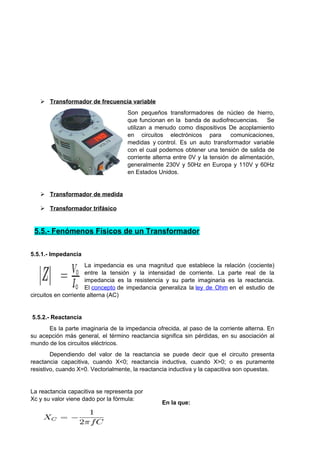  Transformador de frecuencia variable 
Son pequeños transformadores de núcleo de hierro, 
que funcionan en la banda de audiofrecuencias. Se 
utilizan a menudo como dispositivos De acoplamiento 
en circuitos electrónicos para comunicaciones, 
medidas y control. Es un auto transformador variable 
con el cual podemos obtener una tensión de salida de 
corriente alterna entre 0V y la tensión de alimentación, 
generalmente 230V y 50Hz en Europa y 110V y 60Hz 
en Estados Unidos. 
 Transformador de medida 
 Transformador trifásico 
5.5.- Fenómenos Físicos de un Transformador 
5.5.1.- Impedancia 
La impedancia es una magnitud que establece la relación (cociente) 
entre la tensión y la intensidad de corriente. La parte real de la 
impedancia es la resistencia y su parte imaginaria es la reactancia. 
El concepto de impedancia generaliza la ley de Ohm en el estudio de 
circuitos en corriente alterna (AC) 
5.5.2.- Reactancia 
Es la parte imaginaria de la impedancia ofrecida, al paso de la corriente alterna. En 
su acepción más general, el término reactancia significa sin pérdidas, en su asociación al 
mundo de los circuitos eléctricos. 
Dependiendo del valor de la reactancia se puede decir que el circuito presenta 
reactancia capacitiva, cuando X<0; reactancia inductiva, cuando X>0; o es puramente 
resistivo, cuando X=0. Vectorialmente, la reactancia inductiva y la capacitiva son opuestas. 
La reactancia capacitiva se representa por 
Xc y su valor viene dado por la fórmula: En la que: 
 