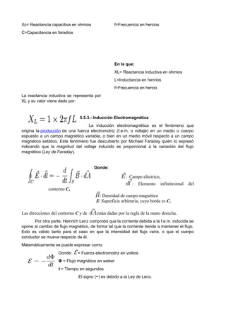 Xc= Reactancia capacitiva en ohmios 
C=Capacitancia en faradios 
f=Frecuencia en hercios 
La reactancia inductiva se representa por 
XL y su valor viene dado por: 
En la que: 
XL= Reactancia inductiva en ohmios 
L=Inductancia en henrios 
f=Frecuencia en hercio 
5.5.3.- Inducción Electromagnética 
La inducción electromagnética es el fenómeno que 
origina la producción de una fuerza electromotriz (f.e.m. o voltaje) en un medio o cuerpo 
expuesto a un campo magnético variable, o bien en un medio móvil respecto a un campo 
magnético estático. Este fenómeno fue descubierto por Michael Faraday quién lo expresó 
indicando que la magnitud del voltaje inducido es proporcional a la variación del flujo 
magnético (Ley de Faraday). 
Donde: 
: Campo eléctrico, 
: Elemento infinitesimal del 
contorno C, 
: Densidad de campo magnético 
S: Superficie arbitraria, cuyo borde es C. 
Las direcciones del contorno C y de están dadas por la regla de la mano derecha. 
Por otra parte, Heinrich Lenz comprobó que la corriente debida a la f.e.m. inducida se 
opone al cambio de flujo magnético, de forma tal que la corriente tiende a mantener el flujo. 
Esto es válido tanto para el caso en que la intensidad del flujo varíe, o que el cuerpo 
conductor se mueva respecto de él. 
Matemáticamente se puede expresar como: 
Donde: = Fuerza electromotriz en voltios 
Φ = Flujo magnético en weber 
t = Tiempo en segundos 
El signo (−) es debido a la Ley de Lenz. 
 