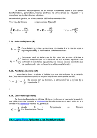 La inducción electromagnética es el principio fundamental sobre el cual operan 
transformadores, generadores, motores eléctricos, la vitrocerámica de inducción y la 
mayoría de las demás máquinas eléctricas. 
De forma más general, las ecuaciones que describen el fenómeno son: 
Teorema de Stokes ecuaciones de Maxwell 
5.5.4.- Inductancia (henrio (H)) 
En un Inductor o bobina, se denomina inductancia, L, a la relación entre el 
flujo magnético y la intensidad de corriente eléctrica I: 
Se pueden medir las variaciones del flujo y eso sólo a través del voltaje V 
inducido en el conductor por la variación del flujo. Con ello llegamos a una 
definición de inductancia equivalente pero hecha a base de cantidades que 
se pueden medir, esto es, la corriente, el tiempo y la tensión: 
5.5.5.- Admitancia (Siemens moh) 
La admitancia de un circuito es la facilidad que este ofrece al paso de la corriente. 
Fue Oliver Heaviside quien comenzó a emplear este término en diciembre de 1887. 
De acuerdo con su definición, la admitancia es la inversa de la 
impedancia, : 
: 
5.5.6.- Conductancia (Siemens) 
Se denomina Conductancia eléctrica (G) de un conductor a la inversa de la oposición 
que dicho conductor presenta al movimiento de los electrones en su seno, esto es, a la 
inversa de su resistencia eléctrica (R), por lo que: 
donde: G = Conductancia en Siemens 
R = Resistencia en Ohmios 
5.6.- Leyes Física Aplicadas a los Transformadores 
 
