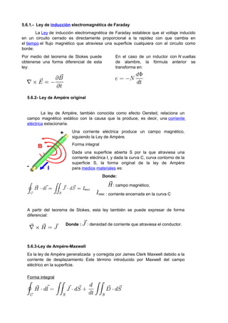 5.6.1.- Ley de inducción electromagnética de Faraday 
La Ley de inducción electromagnética de Faraday establece que el voltaje inducido 
en un circuito cerrado es directamente proporcional a la rapidez con que cambia en 
el tiempo el flujo magnético que atraviesa una superficie cualquiera con el circuito como 
borde: 
Por medio del teorema de Stokes puede 
obtenerse una forma diferencial de esta 
ley: 
En el caso de un inductor con N vueltas 
de alambre, la fórmula anterior se 
transforma en: 
5.6.2- Ley de Ampére original 
La ley de Ampére, también conocida como efecto Oersted, relaciona un 
campo magnético estático con la causa que la produce, es decir, una corriente 
eléctrica estacionaria. 
Una corriente eléctrica produce un campo magnético, 
siguiendo la Ley de Ampére. 
Forma integral 
Dada una superficie abierta S por la que atraviesa una 
corriente eléctrica I, y dada la curva C, curva contorno de la 
superficie S, la forma original de la ley de Ampére 
para medios materiales es: 
Donde: 
: campo magnético, 
: corriente encerrada en la curva C 
A partir del teorema de Stokes, esta ley también se puede expresar de forma 
diferencial: 
Donde : : densidad de corriente que atraviesa el conductor. 
5.6.3-Ley de Ampére-Maxwell 
Es la ley de Ampére generalizada y corregida por James Clerk Maxwell debido a la 
corriente de desplazamiento Este término introducido por Maxwell del campo 
eléctrico en la superficie. 
Forma integral 
 